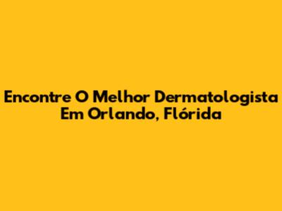 Encontre O Melhor Dermatologista Em Orlando, Flórida